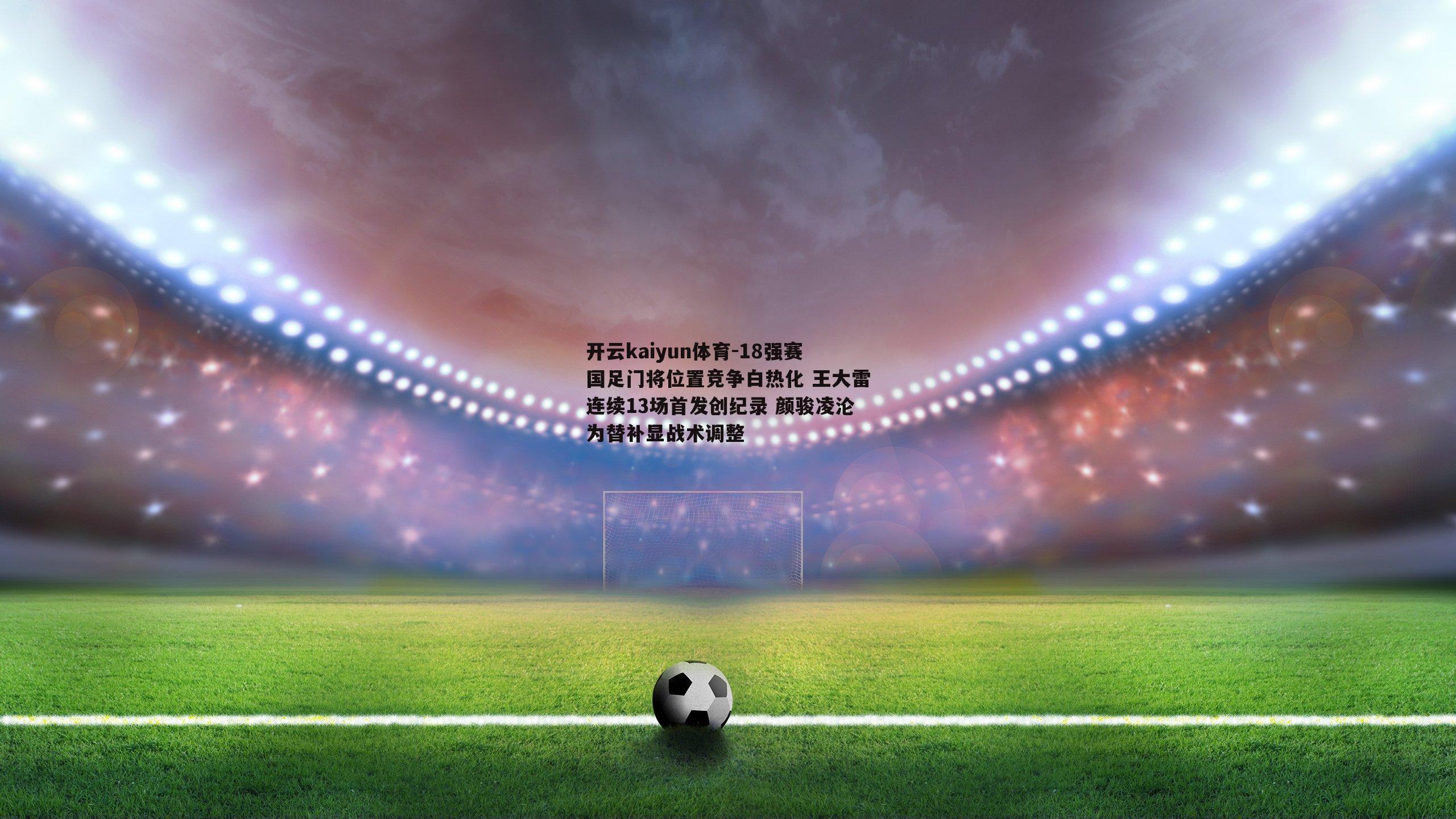 开云kaiyun体育-18强赛国足门将位置竞争白热化 王大雷连续13场首发创纪录 颜骏凌沦为替补显战术调整-第2张图片-开云kaiyun体育